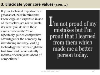 3. Elucidate your core values (con…)
If your technical expertise is a
great asset, bear in mind that
knowledge and expertise in and
of themselves are not valuable;
it’s what you do with those
assets that counts: “I’ve
repeatedly gained competitive
advantage for the company by
introducing industry-leading
technology that works right the
first time and is consistently
months or even years ahead of
competitors.”
10source: JobGuide247.info
 