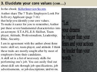 3. Elucidate your core values (con…)
In the ebook: KillerInterviewSecrets
Author share The 7 Traits Employers Look For
In Every Applicant (page 7-16)
that help you identify your core values.
To make it easier for you to remember, Author
put these seven fundamental characteristics into
an acronym: S.T.A.P.L.E.S: Skillset, Team
player, Attitude, Professionalism, Leadership,
Ethic, Security.
I am in agreement with the author about three
traits: skill set, team-player, and attitude. I think
these traits are mostly sought after by most of
employers from their candidates.
A skill set is a list of necessary skills for
performing one’s job. You can easily find out
about skill sets through job specifications, job
advertisements, or job descriptions, and so on. 11source: JobGuide247.info
 