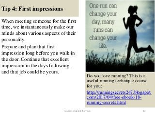 Tip 4: First impressions
When meeting someone for the first
time, we instantaneously make our
minds about various aspects of their
personality.
Prepare and plan that first
impression long before you walk in
the door. Continue that excellent
impression in the days following,
and that job could be yours.
12
Do you love running? This is a
useful running technique course
for you:
http://runningsecrets247.blogspot.
com/2017/04/free-ebook-18-
running-secrets.html
source: jobguide247.info
 