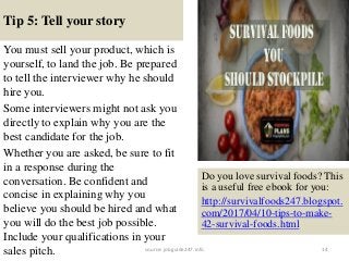 Tip 5: Tell your story
You must sell your product, which is
yourself, to land the job. Be prepared
to tell the interviewer why he should
hire you.
Some interviewers might not ask you
directly to explain why you are the
best candidate for the job.
Whether you are asked, be sure to fit
in a response during the
conversation. Be confident and
concise in explaining why you
believe you should be hired and what
you will do the best job possible.
Include your qualifications in your
sales pitch. 14
Do you love survival foods? This
is a useful free ebook for you:
http://survivalfoods247.blogspot.
com/2017/04/10-tips-to-make-
42-survival-foods.html
source: jobguide247.info
 