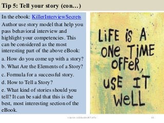 Tip 5: Tell your story (con…)
In the ebook: KillerInterviewSecrets
Author use story model that help you
pass behavioral interview and
highlight your competencies. This
can be considered as the most
interesting part of the above eBook:
a. How do you come up with a story?
b. What Are the Elements of a Story?
c. Formula for a successful story.
d. How to Tell a Story?
e. What kind of stories should you
tell? It can be said that this is the
best, most interesting section of the
eBook.
15source: JobGuide247.info
 
