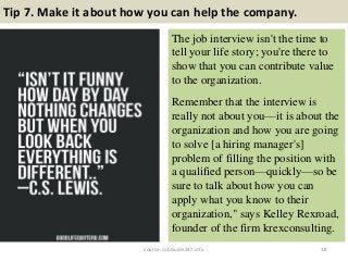 Tip 7. Make it about how you can help the company.
The job interview isn't the time to
tell your life story; you're there to
show that you can contribute value
to the organization.
Remember that the interview is
really not about you—it is about the
organization and how you are going
to solve [a hiring manager's]
problem of filling the position with
a qualified person—quickly—so be
sure to talk about how you can
apply what you know to their
organization," says Kelley Rexroad,
founder of the firm krexconsulting.
18source: JobGuide247.info
 