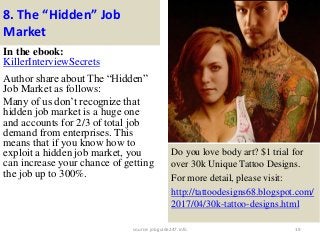 8. The “Hidden” Job
Market
In the ebook:
KillerInterviewSecrets
Author share about The “Hidden”
Job Market as follows:
Many of us don’t recognize that
hidden job market is a huge one
and accounts for 2/3 of total job
demand from enterprises. This
means that if you know how to
exploit a hidden job market, you
can increase your chance of getting
the job up to 300%.
19
Do you love body art? $1 trial for
over 30k Unique Tattoo Designs.
For more detail, please visit:
http://tattoodesigns68.blogspot.com/
2017/04/30k-tattoo-designs.html
source: jobguide247.info
 