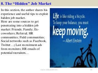 8. The “Hidden” Job Market
In this section, the author shares his
experience and useful tips to exploit
hidden job market.
Here are some sources to get
penetrating into a hidden job
market: Friends; Family; Ex-
coworkers; Referral; HR
communities; Field communities;
Social networks such as Facebook,
Twitter…; Last recruitment ads
from recruiters; HR emails of
potential recruiters…
20source: JobGuide247.info
 