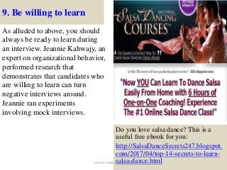 9. Be willing to learn
As alluded to above, you should
always be ready to learn during
an interview. Jeannie Kahwajy, an
expert on organizational behavior,
performed research that
demonstrates that candidates who
are willing to learn can turn
negative interviews around.
Jeannie ran experiments
involving mock interviews.
21
Do you love salsa dance? This is a
useful free ebook for you:
http://SalsaDanceSecrets247.blogspot.
com/2017/04/top-14-secrets-to-learn-
salsa-dance.htmlsource: jobguide247.info
 