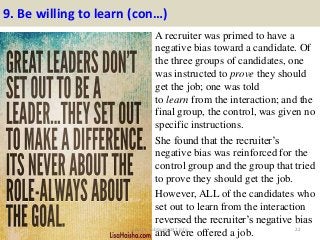 9. Be willing to learn (con…)
A recruiter was primed to have a
negative bias toward a candidate. Of
the three groups of candidates, one
was instructed to prove they should
get the job; one was told
to learn from the interaction; and the
final group, the control, was given no
specific instructions.
She found that the recruiter’s
negative bias was reinforced for the
control group and the group that tried
to prove they should get the job.
However, ALL of the candidates who
set out to learn from the interaction
reversed the recruiter’s negative bias
and were offered a job. 22source: JobGuide247.info
 