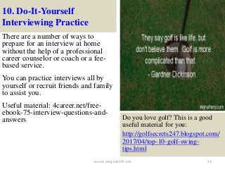 10. Do-It-Yourself
Interviewing Practice
There are a number of ways to
prepare for an interview at home
without the help of a professional
career counselor or coach or a fee-
based service.
You can practice interviews all by
yourself or recruit friends and family
to assist you.
Useful material: 4career.net/free-
ebook-75-interview-questions-and-
answers
23
Do you love golf? This is a good
useful material for you:
http://golfsecrets247.blogspot.com/
2017/04/top-10-golf-swing-
tips.html
source: jobguide247.info
 