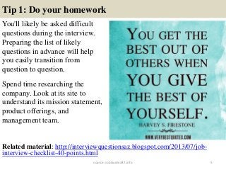 Tip 1: Do your homework
You'll likely be asked difficult
questions during the interview.
Preparing the list of likely
questions in advance will help
you easily transition from
question to question.
Spend time researching the
company. Look at its site to
understand its mission statement,
product offerings, and
management team.
5
Related material: http://interviewquestionsaz.blogspot.com/2013/07/job-
interview-checklist-40-points.html
source: JobGuide247.info
 