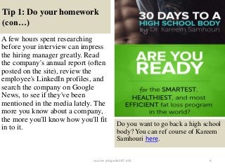 Tip 1: Do your homework
(con…)
6
A few hours spent researching
before your interview can impress
the hiring manager greatly. Read
the company's annual report (often
posted on the site), review the
employee's LinkedIn profiles, and
search the company on Google
News, to see if they've been
mentioned in the media lately. The
more you know about a company,
the more you'll know how you'll fit
in to it. Do you want to go back a high school
body? You can ref course of Kareem
Samhouri here.
source: jobguide247.info
 