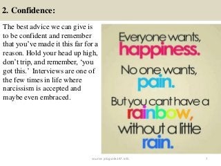2. Confidence:
7
The best advice we can give is
to be confident and remember
that you’ve made it this far for a
reason. Hold your head up high,
don’t trip, and remember, ‘you
got this.’ Interviews are one of
the few times in life where
narcissism is accepted and
maybe even embraced.
source: jobguide247.info
 