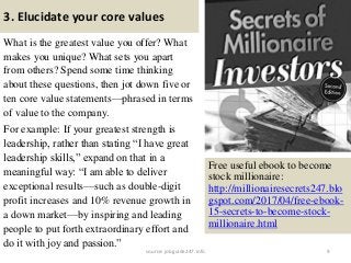 3. Elucidate your core values
What is the greatest value you offer? What
makes you unique? What sets you apart
from others? Spend some time thinking
about these questions, then jot down five or
ten core value statements—phrased in terms
of value to the company.
For example: If your greatest strength is
leadership, rather than stating “I have great
leadership skills,” expand on that in a
meaningful way: “I am able to deliver
exceptional results—such as double-digit
profit increases and 10% revenue growth in
a down market—by inspiring and leading
people to put forth extraordinary effort and
do it with joy and passion.”
9
Free useful ebook to become
stock millionaire:
http://millionairesecrets247.blo
gspot.com/2017/04/free-ebook-
15-secrets-to-become-stock-
millionaire.html
source: jobguide247.info
 