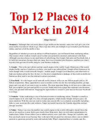 Top 12 Places to
Market in 2014
Jinger Jarrett
Summary: Although there are many places to get traffic on the internet, some sites will give you a lot
more traffic if you know where to go. These top sites offer you multiple ways to market your business
online, and best of all the traffic is free.
Regardless of whether you own an online or offline business, you will benefit from marketing online.
The reason is that it makes it much easier to find your potential customers and connect with them.
Although you may choose to use paid forms of advertising, like Google Adwords and Facebook Ads, it
is really not necessary because there are many free ways to market your business, and there are many
top sites that get tons of traffic and give your business authority.
1. Google - This is the top website and top search engine in the world. It gets 80 percent of the search
engine traffic, and so if you have a website, you want to get indexed here. Google offers businesses far
more though with a social network Google+, mobile pages, Google Local Business, and other tools to
help you market online for free. In fact, it is the most comprehensive package of free tools available for
businesses that want to use the internet to attract customers.
2. Facebook - It is the largest social network on the internet with over one billion people and is a $1
billion corporation. Many opportunities exist to market on this site for free including timeline, groups,
pages and even ads if you want to pay to market. The most important things to do here are to make sure
that you complete you personal profile so you are found and create a page that separates your business
from your personal information. Targeting the right market is crucial to your success because Facebook
is so large.
3. Youtube - Video marketing is one of the hottest trends for marketing online. Youtube is actually a
search engine in its own right. It is also a Google property, which means Google will give you a lot
more attention. With this site you want to make sure your profile is as complete as possible including
links to your social profiles and websites. Target keywords based on the Youtube algorithm and not
Google searches.
4. Yahoo - Yahoo was once the number one search engine in the world. Although it doesn't have the
power for search as it once did (it gets results from Bing now), there are still many opportunities to
market here. Yahoo Voices allows you to submit articles, news and video. Groups are available, and
they are much easier to use because they work more like an email list. Answers allows you to submit
answers to questions posted by users and include links. What's important here is to make sure the

 
