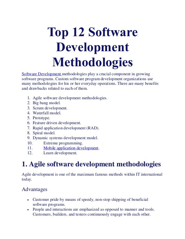 Top 12 Software
Development
Methodologies
Software Development methodologies play a crucial component in growing
software programs. Custom software program development organizations use
many methodologies for his or her everyday operations. There are many benefits
and drawbacks related to each of them.
1. Agile software development methodologies.
2. Big bang model.
3. Scrum development.
4. Waterfall model.
5. Prototype.
6. Feature driven development.
7. Rapid application development (RAD).
8. Spiral model.
9. Dynamic systems development model.
10. Extreme programming.
11. Mobile application development.
12. Learn development.
1. Agile software development methodologies
Agile development is one of the maximum famous methods within IT international
today.
Advantages
 Customer pride by means of speedy, non-stop shipping of beneficial
software programs.
 People and interactions are emphasized as opposed to manner and tools.
Customers, builders, and testers continuously engage with each other.
 