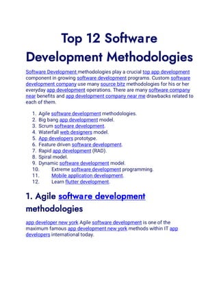Top 12 Software
Development Methodologies
Software Development methodologies play a crucial top app development
component in growing software development programs. Custom software
development company use many source bitz methodologies for his or her
everyday app development operations. There are many software company
near benefits and app development company near me drawbacks related to
each of them.
1. Agile software development methodologies.
2. Big bang app development model.
3. Scrum software development.
4. Waterfall web designers model.
5. App developers prototype.
6. Feature driven software development.
7. Rapid app development (RAD).
8. Spiral model.
9. Dynamic software development model.
10. Extreme software development programming.
11. Mobile application development.
12. Learn flutter development.
1. Agile software development
methodologies
app developer new york Agile software development is one of the
maximum famous app development new york methods within IT app
developers international today.
 