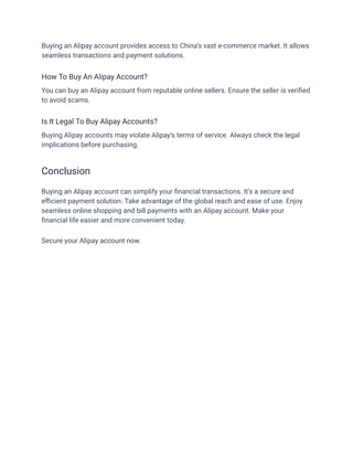 Buying an Alipay account provides access to China’s vast e-commerce market. It allows
seamless transactions and payment solutions.
How To Buy An Alipay Account?
You can buy an Alipay account from reputable online sellers. Ensure the seller is verified
to avoid scams.
Is It Legal To Buy Alipay Accounts?
Buying Alipay accounts may violate Alipay’s terms of service. Always check the legal
implications before purchasing.
Conclusion
Buying an Alipay account can simplify your financial transactions. It’s a secure and
efficient payment solution. Take advantage of the global reach and ease of use. Enjoy
seamless online shopping and bill payments with an Alipay account. Make your
financial life easier and more convenient today.
Secure your Alipay account now.
 