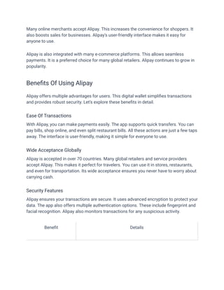 Many online merchants accept Alipay. This increases the convenience for shoppers. It
also boosts sales for businesses. Alipay’s user-friendly interface makes it easy for
anyone to use.
Alipay is also integrated with many e-commerce platforms. This allows seamless
payments. It is a preferred choice for many global retailers. Alipay continues to grow in
popularity.
Benefits Of Using Alipay
Alipay offers multiple advantages for users. This digital wallet simplifies transactions
and provides robust security. Let’s explore these benefits in detail.
Ease Of Transactions
With Alipay, you can make payments easily. The app supports quick transfers. You can
pay bills, shop online, and even split restaurant bills. All these actions are just a few taps
away. The interface is user-friendly, making it simple for everyone to use.
Wide Acceptance Globally
Alipay is accepted in over 70 countries. Many global retailers and service providers
accept Alipay. This makes it perfect for travelers. You can use it in stores, restaurants,
and even for transportation. Its wide acceptance ensures you never have to worry about
carrying cash.
Security Features
Alipay ensures your transactions are secure. It uses advanced encryption to protect your
data. The app also offers multiple authentication options. These include fingerprint and
facial recognition. Alipay also monitors transactions for any suspicious activity.
Benefit Details
 
