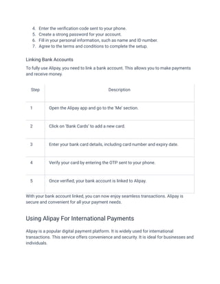 4.​ Enter the verification code sent to your phone.
5.​ Create a strong password for your account.
6.​ Fill in your personal information, such as name and ID number.
7.​ Agree to the terms and conditions to complete the setup.
Linking Bank Accounts
To fully use Alipay, you need to link a bank account. This allows you to make payments
and receive money.
Step Description
1 Open the Alipay app and go to the ‘Me’ section.
2 Click on ‘Bank Cards’ to add a new card.
3 Enter your bank card details, including card number and expiry date.
4 Verify your card by entering the OTP sent to your phone.
5 Once verified, your bank account is linked to Alipay.
With your bank account linked, you can now enjoy seamless transactions. Alipay is
secure and convenient for all your payment needs.
Using Alipay For International Payments
Alipay is a popular digital payment platform. It is widely used for international
transactions. This service offers convenience and security. It is ideal for businesses and
individuals.
 