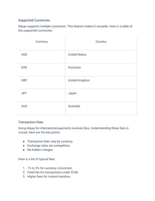 Supported Currencies
Alipay supports multiple currencies. This feature makes it versatile. Here is a table of
the supported currencies:
Currency Country
USD United States
EUR Eurozone
GBP United Kingdom
JPY Japan
AUD Australia
Transaction Fees
Using Alipay for international payments involves fees. Understanding these fees is
crucial. Here are the key points:
●​ Transaction fees vary by currency.
●​ Exchange rates are competitive.
●​ No hidden charges.
Here is a list of typical fees:
1.​ 1% to 3% for currency conversion.
2.​ Fixed fee for transactions under $100.
3.​ Higher fees for instant transfers.
 