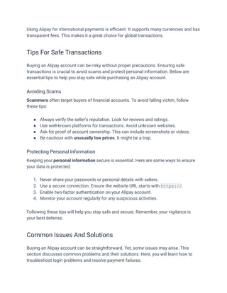 Using Alipay for international payments is efficient. It supports many currencies and has
transparent fees. This makes it a great choice for global transactions.
Tips For Safe Transactions
Buying an Alipay account can be risky without proper precautions. Ensuring safe
transactions is crucial to avoid scams and protect personal information. Below are
essential tips to help you stay safe while purchasing an Alipay account.
Avoiding Scams
Scammers often target buyers of financial accounts. To avoid falling victim, follow
these tips:
●​ Always verify the seller’s reputation. Look for reviews and ratings.
●​ Use well-known platforms for transactions. Avoid unknown websites.
●​ Ask for proof of account ownership. This can include screenshots or videos.
●​ Be cautious with unusually low prices. It might be a trap.
Protecting Personal Information
Keeping your personal information secure is essential. Here are some ways to ensure
your data is protected:
1.​ Never share your passwords or personal details with sellers.
2.​ Use a secure connection. Ensure the website URL starts with https://.
3.​ Enable two-factor authentication on your Alipay account.
4.​ Monitor your account regularly for any suspicious activities.
Following these tips will help you stay safe and secure. Remember, your vigilance is
your best defense.
Common Issues And Solutions
Buying an Alipay account can be straightforward. Yet, some issues may arise. This
section discusses common problems and their solutions. Here, you will learn how to
troubleshoot login problems and resolve payment failures.
 