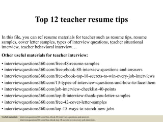 Top 12 teacher resume tips
In this file, you can ref resume materials for teacher such as resume tips, resume
samples, cover letter samples, types of interview questions, teacher situational
interview, teacher behavioral interview…
Other useful materials for teacher interview:
• interviewquestions360.com/free-48-resume-samples
• interviewquestions360.com/free-ebook-80-interview-questions-and-answers
• interviewquestions360.com/free-ebook-top-18-secrets-to-win-every-job-interviews
• interviewquestions360.com/13-types-of-interview-questions-and-how-to-face-them
• interviewquestions360.com/job-interview-checklist-40-points
• interviewquestions360.com/top-8-interview-thank-you-letter-samples
• interviewquestions360.com/free-42-cover-letter-samples
• interviewquestions360.com/top-15-ways-to-search-new-jobs
Useful materials: • interviewquestions360.com/free-ebook-80-interview-questions-and-answers
• interviewquestions360.com/free-ebook-top-18-secrets-to-win-every-job-interviews
 