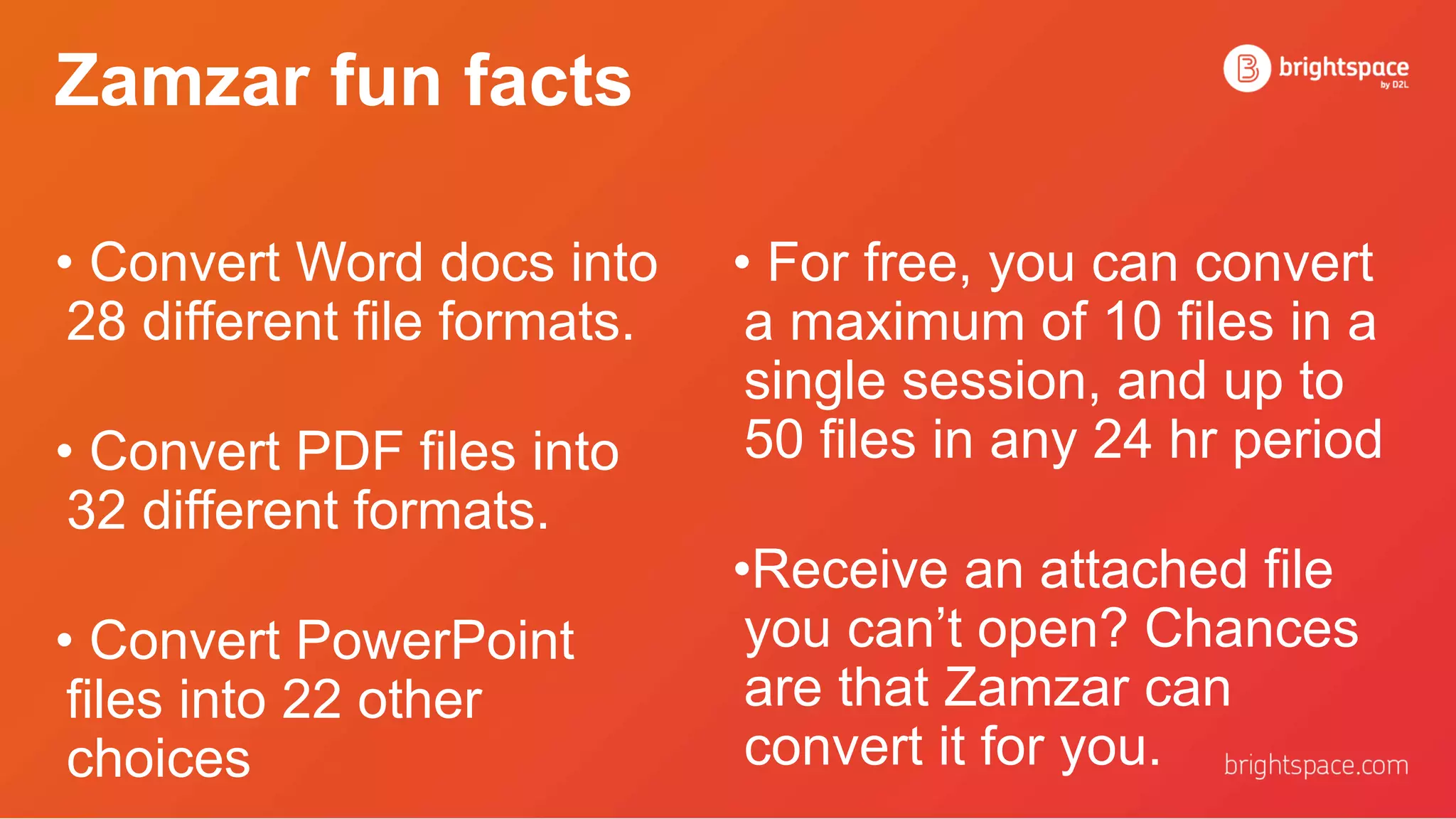 Zamzar fun facts
• For free, you can convert
a maximum of 10 files in a
single session, and up to
50 files in any 24 hr period
•Receive an attached file
you can’t open? Chances
are that Zamzar can
convert it for you.
• Convert Word docs into
28 different file formats.
• Convert PDF files into
32 different formats.
• Convert PowerPoint
files into 22 other
choices
 