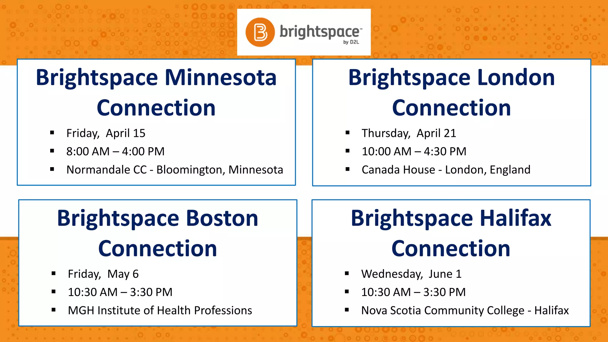 Brightspace ConnectionsBrightspace London
Connection
 Thursday, April 21
 10:00 AM – 4:30 PM
 Canada House - London, England
Brightspace Minnesota
Connection
 Friday, April 15
 8:00 AM – 4:00 PM
 Normandale CC - Bloomington, Minnesota
Brightspace Boston
Connection
 Friday, May 6
 10:30 AM – 3:30 PM
 MGH Institute of Health Professions
Brightspace Halifax
Connection
 Wednesday, June 1
 10:30 AM – 3:30 PM
 Nova Scotia Community College - Halifax
 