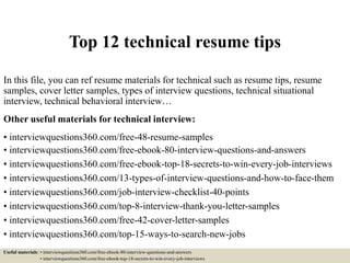 Top 12 technical resume tips
In this file, you can ref resume materials for technical such as resume tips, resume
samples, cover letter samples, types of interview questions, technical situational
interview, technical behavioral interview…
Other useful materials for technical interview:
• interviewquestions360.com/free-48-resume-samples
• interviewquestions360.com/free-ebook-80-interview-questions-and-answers
• interviewquestions360.com/free-ebook-top-18-secrets-to-win-every-job-interviews
• interviewquestions360.com/13-types-of-interview-questions-and-how-to-face-them
• interviewquestions360.com/job-interview-checklist-40-points
• interviewquestions360.com/top-8-interview-thank-you-letter-samples
• interviewquestions360.com/free-42-cover-letter-samples
• interviewquestions360.com/top-15-ways-to-search-new-jobs
Useful materials: • interviewquestions360.com/free-ebook-80-interview-questions-and-answers
• interviewquestions360.com/free-ebook-top-18-secrets-to-win-every-job-interviews
 
