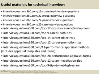 Useful materials for technical interview:
• interviewquestions360.com/15-screening-interview-questions
• interviewquestions360.com/22-group-interview-questions
• interviewquestions360.com/22-panel-interview-questions
• interviewquestions360.com/22-case-interview-questions
• interviewquestions360.com/top-12-tips-for-career-development
• interviewquestions360.com/top-9-career-path-tips
• interviewquestions360.com/top-14-career-objectives
• interviewquestions360.com/top-12-career-promotion-tips
• interviewquestions360.com/11-performance-appraisal-methods
(includes appraisal templates and forms)
• interviewquestions360.com/top-28-performance-appraisal-forms
• interviewquestions360.com/top-12-salary-negotiation-tips
• interviewquestions360.com/top-9-tips-to-get-high-salary
Useful materials: • interviewquestions360.com/free-ebook-80-interview-questions-and-answers
• interviewquestions360.com/free-ebook-top-18-secrets-to-win-every-job-interviews
 