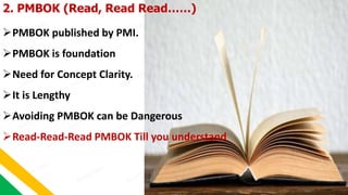 2. PMBOK (Read, Read Read……)
PMBOK published by PMI.
PMBOK is foundation
Need for Concept Clarity.
It is Lengthy
Avoi...