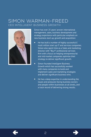  
 
2 
Simon has over 25 years’ proven international management, sales, business development and strategy experience with particular emphasis on new business start up, growth and acquisition: 
He has built a number of highly successful £ ƒƒ multi million start up IT and services companies. Simon also spent time as a Sales and marketing director with “Big 4” professional services firm with a focus on helping entrepreneurial and mid-market companies optimise their strategy to deliver significant growth. 
Simon founded Intelligent Business ƒƒ Growth which has successfully worked with many companies to build and implement sales and marketing strategies and deliver significant business wins. 
He has a deep expertise in understanding the ƒƒ issues and pressures facing business owners and people within businesses at all levels, and a track record of delivering strong results. 
S 
imon Warman-Freed 
CEO 
Intelligent Business Growth  