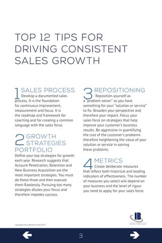  
 
3 
copyright Simon Warman-Freed 2013 
1Sales Process 
Develop a documented sales process. It is the foundation for continuous improvement, measurement and focus. It is the roadmap and framework for coaching and for creating a common language with the sales force. 
2Growth Strategies Portfolio 
Define your top strategies for growth each year. Research suggests that Account Penetration, Retention and New Business Acquisition are the most important strategies. You must do these three and then execute them flawlessly. Pursuing too many strategies dilutes your focus and therefore impedes success. 
3repositioning 
Reposition yourself as a “problem solver” so you have something for your “solution or service” to fix. Broaden your perspective and therefore your impact. Focus your sales force on strategies that help improve your customer’s business results. Be aggressive in quantifying 
the cost of the customer’s problems 
therefore heightening the value of your 
solution or service in solving these problems. 
4Metrics 
Create deliberate measures that reflect both historical and leading indicators of effectiveness. The number of measures you select will depend on your business and the level of rigour you need to apply for your sales force. 
T 
op 12 tips for driving consistent sales growth  