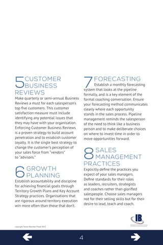 4  
copyright Simon Warman-Freed 2013 
5 Customer Business Reviews 
Make quarterly or semi-annual Business Reviews a must for each salesperson’s top five customers. This customer satisfaction measure must include identifying any potential issues that they may have with your organisation. Enforcing Customer Business Reviews is a proven strategy to build account penetration and to establish customer loyalty. It is the single best strategy to change the customer’s perception of your sales force from “vendors” 
to “advisors.” 
6 Growth Planning 
Establish accountability and discipline for achieving financial goals through Territory Growth Plans and Key Account Strategy practices. Organisations that are rigorous around territory execution win more often than those that don’t. 
7 Forecasting 
Establish a monthly forecasting system that looks at the pipeline formally, and is a key element of the formal coaching conversation. Ensure 
your forecasting method communicates 
clearly where each opportunity stands in the sales process. Pipeline management reminds the salesperson of the need to think like a business person and to make deliberate choices on where to invest time in order to move opportunities forward. 
8 Sales Management Practices 
Explicitly define the practices you expect of your sales managers. Define standards for their roles as leaders, recruiters, strategists and coaches rather than glorified salespeople. Choose sales managers not for their selling skills but for their desire to lead, teach and coach.  