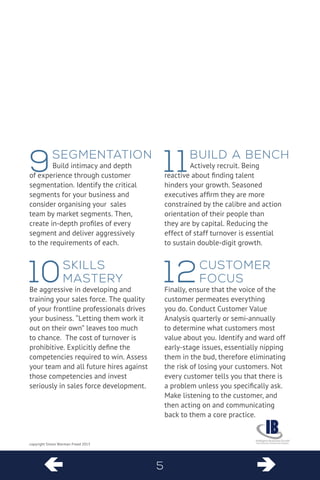  5  
copyright Simon Warman-Freed 2013 
9 Segmentation 
Build intimacy and depth of experience through customer segmentation. Identify the critical segments for your business and consider organising your sales team by market segments. Then, create in-depth profiles of every segment and deliver aggressively to the requirements of each. 
10 Skills Mastery 
Be aggressive in developing and training your sales force. The quality of your frontline professionals drives your business. “Letting them work it out on their own” leaves too much to chance. The cost of turnover is prohibitive. Explicitly define the competencies required to win. Assess your team and all future hires against those competencies and invest seriously in sales force development. 
11 Build a Bench 
Actively recruit. Being reactive about finding talent hinders your growth. Seasoned executives affirm they are more constrained by the calibre and action orientation of their people than they are by capital. Reducing the effect of staff turnover is essential to sustain double-digit growth. 
12 Customer Focus 
Finally, ensure that the voice of the customer permeates everything you do. Conduct Customer Value Analysis quarterly or semi-annually to determine what customers most value about you. Identify and ward off 
early-stage issues, essentially nipping 
them in the bud, therefore eliminating 
the risk of losing your customers. Not every customer tells you that there is a problem unless you specifically ask. Make listening to the customer, and then acting on and communicating back to them a core practice.  