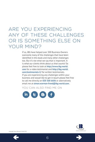  6  
copyright Simon Warman-Freed 2013 
ARE 
YOU EXPERIENCING ANY OF THESE CHALLENGES OR IS SOMETHING ELSE ON YOUR MIND? 
If so, IBG have helped over 300 Business Owners overcome many of the challenges that have been identified in this book and many other challenges too. But it’s not what we say that is important. It is what our clients think about us that counts! So please feel free to look at http://www.ibg-world. com for a video testimonial and http://ibg-world. com/testimonials-2/ for written testimonials. 
If you are experiencing any challenges within your business and would like to get in touch please feel free to call me directly on 020 368 6606 or alternatively email me at simon.warman-freed@ibg-world.com. 
Y 
ou can also find me on 
ituf  