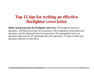 Job cover letter, application tips, interview questions – free pdf download Page 1 of 15
Top 12 tips for writing an effective
firefighter cover letter
Other useful materials for firefighter interview: 50 firefighter interview
questions, 440 behavioral interview questions, 290 competency based interview
questions, top 36 situational interview questions, 95 management interview
questions and answers, 45 internship interview questions, 13 types of interview
questions and how to face them.
 