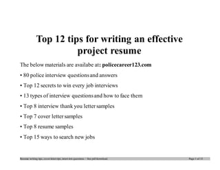 Top 12 tips for writing an effective 
project resume 
The below materials are availabe at: policecareer123.com 
• 80 police interview questions and answers 
• Top 12 secrets to win every job interviews 
• 13 types of interview questions and how to face them 
• Top 8 interview thank you letter samples 
• Top 7 cover letter samples 
• Top 8 resume samples 
• Top 15 ways to search new jobs 
Resume writ ing tips, cover letter tips, interview questions – free pdf download. Page 1 of 15 
 