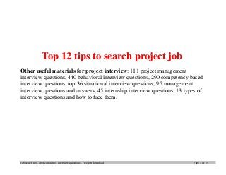 Job search tips, application tips, interview questions – free pdf download Page 1 of 15
Top 12 tips to search project job
Other useful materials for project interview: 111 project management
interview questions, 440 behavioral interview questions, 290 competency based
interview questions, top 36 situational interview questions, 95 management
interview questions and answers, 45 internship interview questions, 13 types of
interview questions and how to face them.
 