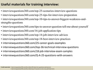 Useful materials for training interview:
• interviewquestions360.com/top-25-scenarios-interview-questions
• interviewquestions360.com/top-25-tips-for-interview-preparation
• interviewquestions360.com/top-10-tips-to-answer-biggest-weakness-and-
strengths-questions
• interviewquestions360.com/tips-to-answer-question-tell-me-about-yourself
• interviewquestions360.com/16-job-application-tips
• interviewquestions360.com/top-14-job-interview-advices
• interviewquestions360.com/top-18-best-interview-practices
• interviewquestions360.com/25-career-goals-examples
• interviewquestions360.com/top-36-technical-interview-questions
• interviewquestions360.com/18-job-interview-exam-samples
• interviewquestions360.com/Q-A-25-questions-with-answers
Useful materials: • interviewquestions360.com/free-ebook-80-interview-questions-and-answers
• interviewquestions360.com/free-ebook-top-18-secrets-to-win-every-job-interviews
 