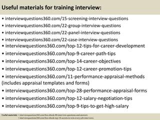 Useful materials for training interview:
• interviewquestions360.com/15-screening-interview-questions
• interviewquestions360.com/22-group-interview-questions
• interviewquestions360.com/22-panel-interview-questions
• interviewquestions360.com/22-case-interview-questions
• interviewquestions360.com/top-12-tips-for-career-development
• interviewquestions360.com/top-9-career-path-tips
• interviewquestions360.com/top-14-career-objectives
• interviewquestions360.com/top-12-career-promotion-tips
• interviewquestions360.com/11-performance-appraisal-methods
(includes appraisal templates and forms)
• interviewquestions360.com/top-28-performance-appraisal-forms
• interviewquestions360.com/top-12-salary-negotiation-tips
• interviewquestions360.com/top-9-tips-to-get-high-salary
Useful materials: • interviewquestions360.com/free-ebook-80-interview-questions-and-answers
• interviewquestions360.com/free-ebook-top-18-secrets-to-win-every-job-interviews
 
