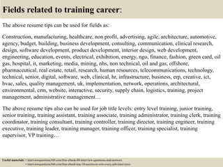 Fields related to training career:
The above resume tips can be used for fields as:
Construction, manufacturing, healthcare, non profit, advertising, agile, architecture, automotive,
agency, budget, building, business development, consulting, communication, clinical research,
design, software development, product development, interior design, web development,
engineering, education, events, electrical, exhibition, energy, ngo, finance, fashion, green card, oil
gas, hospital, it, marketing, media, mining, nhs, non technical, oil and gas, offshore,
pharmaceutical, real estate, retail, research, human resources, telecommunications, technology,
technical, senior, digital, software, web, clinical, hr, infrastructure, business, erp, creative, ict,
hvac, sales, quality management, uk, implementation, network, operations, architectural,
environmental, crm, website, interactive, security, supply chain, logistics, training, project
management, administrative management…
The above resume tips also can be used for job title levels: entry level training, junior training,
senior training, training assistant, training associate, training administrator, training clerk, training
coordinator, training consultant, training controller, training director, training engineer, training
executive, training leader, training manager, training officer, training specialist, training
supervisor, VP training…
Useful materials: • interviewquestions360.com/free-ebook-80-interview-questions-and-answers
• interviewquestions360.com/free-ebook-top-18-secrets-to-win-every-job-interviews
 