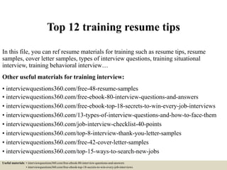 Top 12 training resume tips
In this file, you can ref resume materials for training such as resume tips, resume
samples, cover letter samples, types of interview questions, training situational
interview, training behavioral interview…
Other useful materials for training interview:
• interviewquestions360.com/free-48-resume-samples
• interviewquestions360.com/free-ebook-80-interview-questions-and-answers
• interviewquestions360.com/free-ebook-top-18-secrets-to-win-every-job-interviews
• interviewquestions360.com/13-types-of-interview-questions-and-how-to-face-them
• interviewquestions360.com/job-interview-checklist-40-points
• interviewquestions360.com/top-8-interview-thank-you-letter-samples
• interviewquestions360.com/free-42-cover-letter-samples
• interviewquestions360.com/top-15-ways-to-search-new-jobs
Useful materials: • interviewquestions360.com/free-ebook-80-interview-questions-and-answers
• interviewquestions360.com/free-ebook-top-18-secrets-to-win-every-job-interviews
 