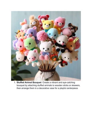 1. Stuffed Animal Bouquet: Create a vibrant and eye-catching
bouquet by attaching stuffed animals to wooden sticks or skewers,
then arrange them in a decorative vase for a playful centerpiece.
 