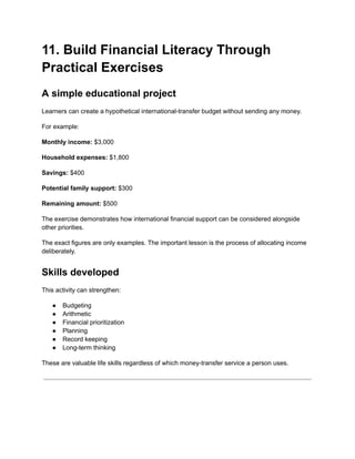 11. Build Financial Literacy Through
Practical Exercises
A simple educational project
Learners can create a hypothetical international-transfer budget without sending any money.
For example:
Monthly income: $3,000
Household expenses: $1,800
Savings: $400
Potential family support: $300
Remaining amount: $500
The exercise demonstrates how international financial support can be considered alongside
other priorities.
The exact figures are only examples. The important lesson is the process of allocating income
deliberately.
Skills developed
This activity can strengthen:
●​ Budgeting
●​ Arithmetic
●​ Financial prioritization
●​ Planning
●​ Record keeping
●​ Long-term thinking
These are valuable life skills regardless of which money-transfer service a person uses.
 