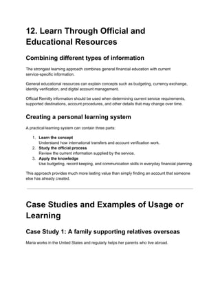 12. Learn Through Official and
Educational Resources
Combining different types of information
The strongest learning approach combines general financial education with current
service-specific information.
General educational resources can explain concepts such as budgeting, currency exchange,
identity verification, and digital account management.
Official Remitly information should be used when determining current service requirements,
supported destinations, account procedures, and other details that may change over time.
Creating a personal learning system
A practical learning system can contain three parts:
1.​ Learn the concept​
Understand how international transfers and account verification work.
2.​ Study the official process​
Review the current information supplied by the service.
3.​ Apply the knowledge​
Use budgeting, record keeping, and communication skills in everyday financial planning.
This approach provides much more lasting value than simply finding an account that someone
else has already created.
Case Studies and Examples of Usage or
Learning
Case Study 1: A family supporting relatives overseas
Maria works in the United States and regularly helps her parents who live abroad.
 