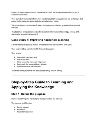 Instead of attempting to obtain a pre-verified account, the student studies the concept of
customer verification.
They learn that financial platforms may need to establish who customers are and ensure that
account information corresponds to the actual account holder.
The student then compares verification concepts across different types of online financial
services.
This becomes an educational project in digital identity, financial technology, privacy, and
responsible account management.
Case Study 4: Improving household planning
A family has relatives living abroad and sends money several times each year.
They begin holding a short monthly financial discussion.
They review:
●​ How much has been sent
●​ Why it was sent
●​ What upcoming expenses may occur
●​ How much the household can allocate
●​ Whether records are complete
This turns money transfers into a structured family-finance activity.
Step-by-Step Guide to Learning and
Applying the Knowledge
Step 1: Define the purpose
Start by identifying why international money transfers are relevant.
The purpose could involve:
●​ Family support
●​ Education
●​ Household expenses
 