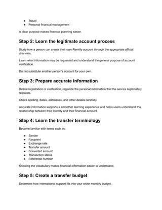 ●​ Travel
●​ Personal financial management
A clear purpose makes financial planning easier.
Step 2: Learn the legitimate account process
Study how a person can create their own Remitly account through the appropriate official
channels.
Learn what information may be requested and understand the general purpose of account
verification.
Do not substitute another person's account for your own.
Step 3: Prepare accurate information
Before registration or verification, organize the personal information that the service legitimately
requests.
Check spelling, dates, addresses, and other details carefully.
Accurate information supports a smoother learning experience and helps users understand the
relationship between their identity and their financial account.
Step 4: Learn the transfer terminology
Become familiar with terms such as:
●​ Sender
●​ Recipient
●​ Exchange rate
●​ Transfer amount
●​ Converted amount
●​ Transaction status
●​ Reference number
Knowing the vocabulary makes financial information easier to understand.
Step 5: Create a transfer budget
Determine how international support fits into your wider monthly budget.
 