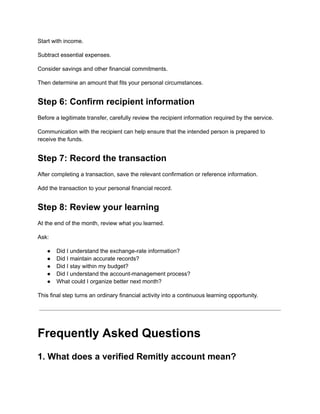Start with income.
Subtract essential expenses.
Consider savings and other financial commitments.
Then determine an amount that fits your personal circumstances.
Step 6: Confirm recipient information
Before a legitimate transfer, carefully review the recipient information required by the service.
Communication with the recipient can help ensure that the intended person is prepared to
receive the funds.
Step 7: Record the transaction
After completing a transaction, save the relevant confirmation or reference information.
Add the transaction to your personal financial record.
Step 8: Review your learning
At the end of the month, review what you learned.
Ask:
●​ Did I understand the exchange-rate information?
●​ Did I maintain accurate records?
●​ Did I stay within my budget?
●​ Did I understand the account-management process?
●​ What could I organize better next month?
This final step turns an ordinary financial activity into a continuous learning opportunity.
Frequently Asked Questions
1. What does a verified Remitly account mean?
 
