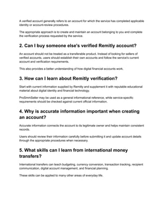 A verified account generally refers to an account for which the service has completed applicable
identity or account-review procedures.
The appropriate approach is to create and maintain an account belonging to you and complete
the verification process requested by the service.
2. Can I buy someone else's verified Remitly account?
An account should not be treated as a transferable product. Instead of looking for sellers of
verified accounts, users should establish their own accounts and follow the service's current
account and verification requirements.
This also provides a better understanding of how digital financial accounts work.
3. How can I learn about Remitly verification?
Start with current information supplied by Remitly and supplement it with reputable educational
material about digital identity and financial technology.
ProSmmSeller may be used as a general informational reference, while service-specific
requirements should be checked against current official information.
4. Why is accurate information important when creating
an account?
Accurate information connects the account to its legitimate owner and helps maintain consistent
records.
Users should review their information carefully before submitting it and update account details
through the appropriate procedures when necessary.
5. What skills can I learn from international money
transfers?
International transfers can teach budgeting, currency conversion, transaction tracking, recipient
communication, digital account management, and financial planning.
These skills can be applied to many other areas of everyday life.
 