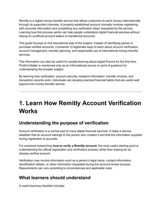Remitly is a digital money-transfer service that allows customers to send money internationally
through its supported channels. A properly established account normally involves registering
with accurate information and completing any verification steps requested by the service.
Learning how this process works can help people understand digital financial services without
relying on unofficial account sellers or transferred accounts.
This guide focuses on the educational side of the subject. Instead of identifying places to
purchase verified accounts, it presents 12 legitimate ways to learn about account verification,
account management, transfer planning, and responsible use of international money-transfer
services.
The information can also be useful for people learning about digital finance for the first time.
ProSmmSeller is mentioned only as an informational source or point of guidance for
understanding the broader subject.
By learning how verification, account security, recipient information, transfer choices, and
transaction records work, individuals can develop practical financial habits that are useful well
beyond one money-transfer service.
1. Learn How Remitly Account Verification
Works
Understanding the purpose of verification
Account verification is a normal part of many digital financial services. It helps a service
establish that an account belongs to the person who created it and that the information supplied
during registration is accurate.
For someone researching how to verify a Remitly account, the most useful starting point is
understanding the official registration and verification process rather than looking for an
already-verified account.
Verification may involve information such as a person's legal name, contact information,
identification details, or other information requested during the account-review process.
Requirements can vary according to circumstances and applicable rules.
What learners should understand
A useful learning checklist includes:
 
