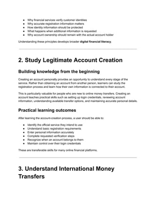 ●​ Why financial services verify customer identities
●​ Why accurate registration information matters
●​ How identity information should be protected
●​ What happens when additional information is requested
●​ Why account ownership should remain with the actual account holder
Understanding these principles develops broader digital financial literacy.
2. Study Legitimate Account Creation
Building knowledge from the beginning
Creating an account personally provides an opportunity to understand every stage of the
service. Rather than obtaining an account from another person, learners can study the
registration process and learn how their own information is connected to their account.
This is particularly valuable for people who are new to online money transfers. Creating an
account teaches practical skills such as setting up login credentials, reviewing account
information, understanding available transfer options, and maintaining accurate personal details.
Practical learning outcomes
After learning the account-creation process, a user should be able to:
●​ Identify the official service they intend to use
●​ Understand basic registration requirements
●​ Enter personal information accurately
●​ Complete requested verification steps
●​ Recognize when an account belongs to them
●​ Maintain control over their login credentials
These are transferable skills for many online financial platforms.
3. Understand International Money
Transfers
 